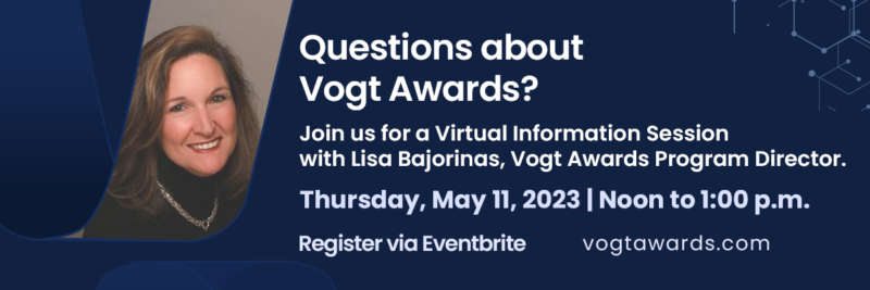 Questions about the Vogt Awards? Join us for a Virtual Information Session with Lisa Bajornas, Vogt Awards Program Director on Thursday, May 11, 2023. Register by clicking here.
